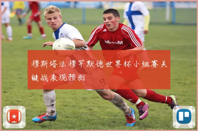 穆斯塔法穆罕默德世界杯小组赛关键战表现预测