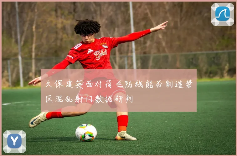 久保建英面对荷兰防线能否制造禁区混乱射门数据研判