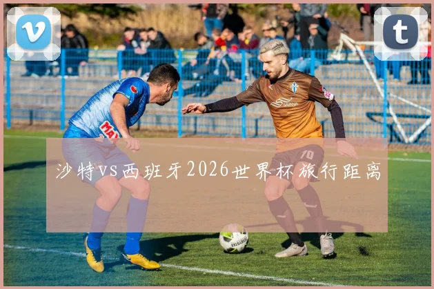 沙特vs西班牙2026世界杯旅行距离