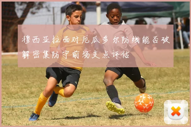 穆西亚拉面对厄瓜多尔防线能否破解密集防守前场支点评估
