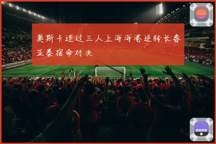 奥斯卡连过三人上海海港逆转长春亚泰宿命对决