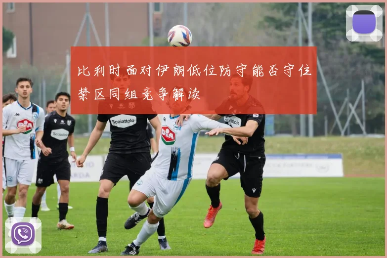 比利时面对伊朗低位防守能否守住禁区同组竞争解读