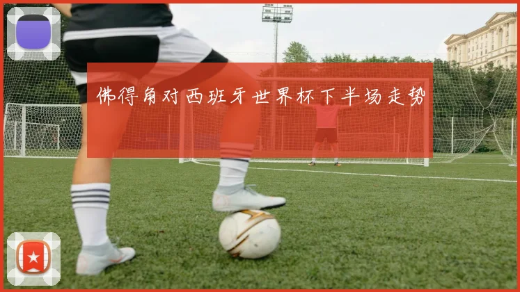 佛得角对西班牙世界杯下半场走势