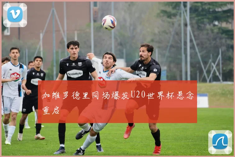 加维罗德里同场爆发U20世界杯悬念重启