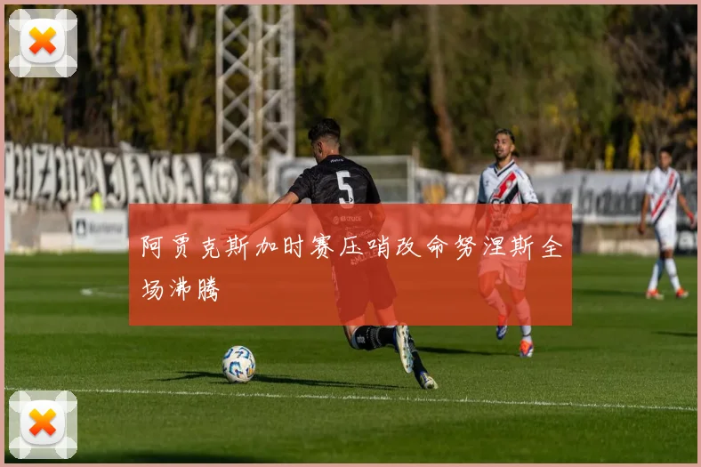 阿贾克斯加时赛压哨改命努涅斯全场沸腾