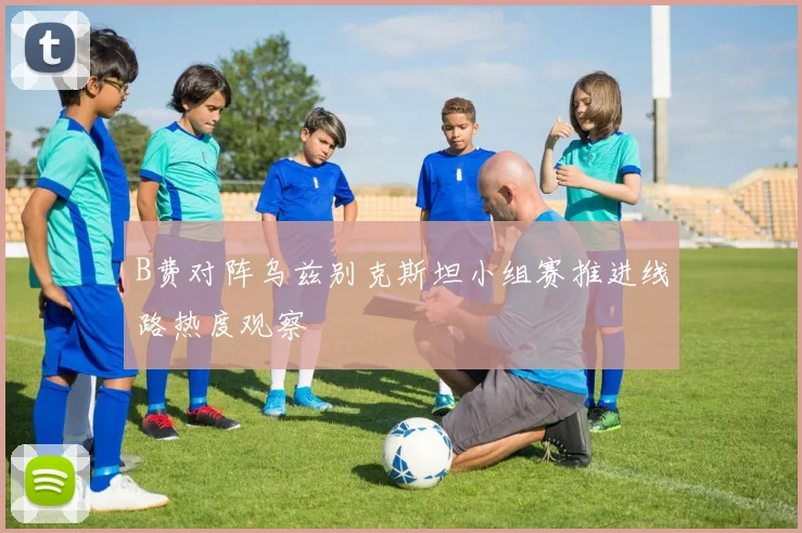 B费对阵乌兹别克斯坦小组赛推进线路热度观察