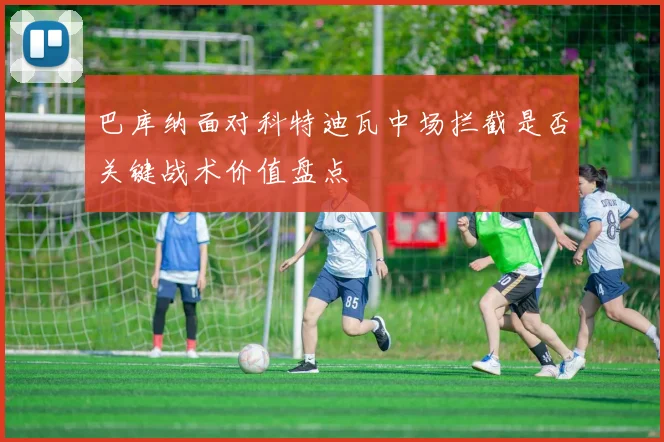 巴库纳面对科特迪瓦中场拦截是否关键战术价值盘点