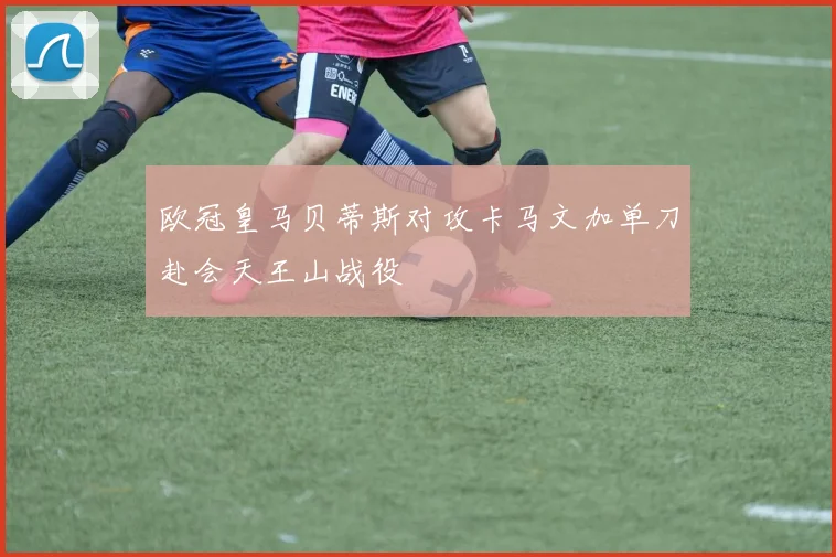 欧冠皇马贝蒂斯对攻卡马文加单刀赴会天王山战役