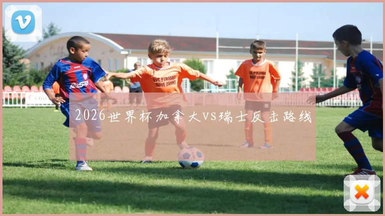 2026世界杯加拿大vs瑞士反击路线