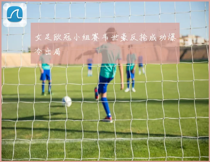 女足欧冠小组赛韦世豪反抢成功爆冷出局