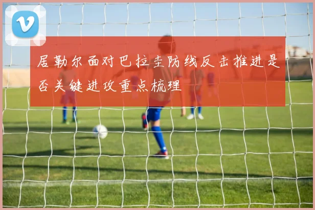 居勒尔面对巴拉圭防线反击推进是否关键进攻重点梳理