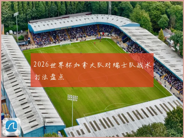 2026世界杯加拿大队对瑞士队战术打法盘点