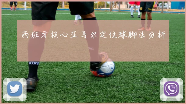 西班牙核心亚马尔定位球脚法分析