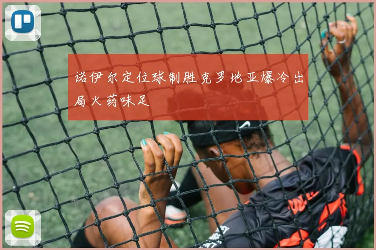 诺伊尔定位球制胜克罗地亚爆冷出局火药味足
