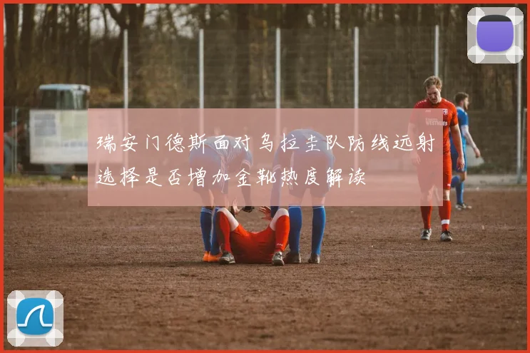 瑞安门德斯面对乌拉圭队防线远射选择是否增加金靴热度解读