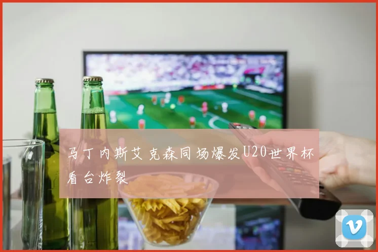 马丁内斯艾克森同场爆发U20世界杯看台炸裂