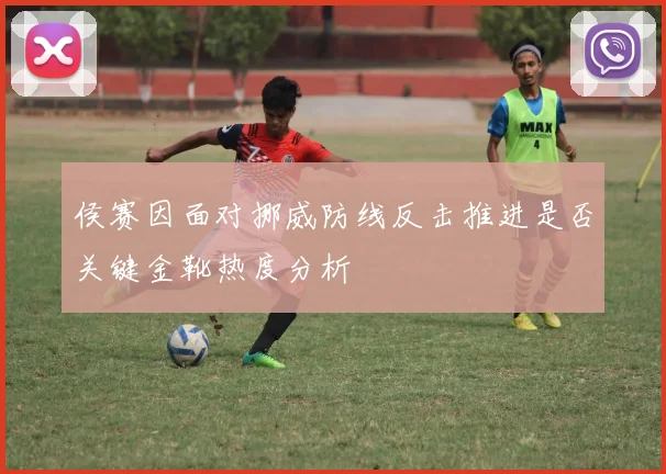 侯赛因面对挪威防线反击推进是否关键金靴热度分析