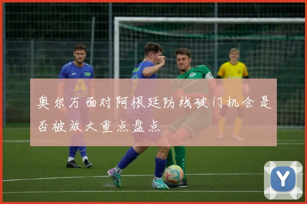 奥尔万面对阿根廷防线破门机会是否被放大重点盘点