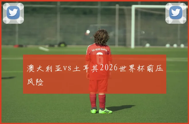 澳大利亚vs土耳其2026世界杯前压风险