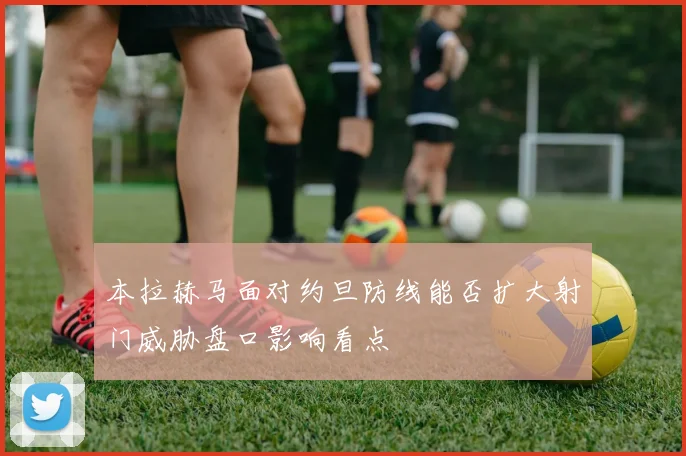 本拉赫马面对约旦防线能否扩大射门威胁盘口影响看点