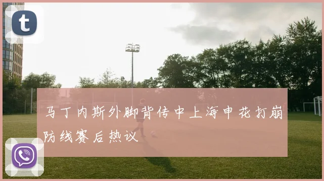 马丁内斯外脚背传中上海申花打崩防线赛后热议