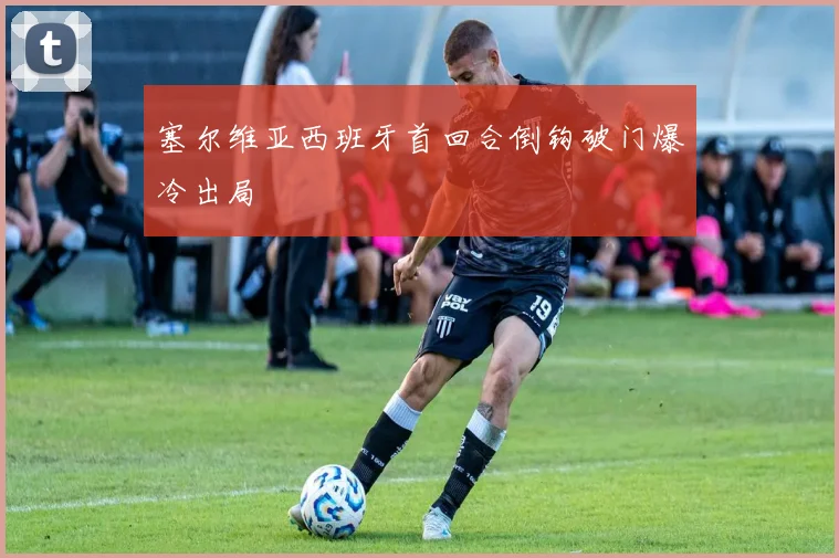 塞尔维亚西班牙首回合倒钩破门爆冷出局