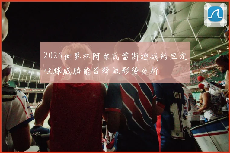 2026世界杯阿尔瓦雷斯迎战约旦定位球威胁能否释放形势分析