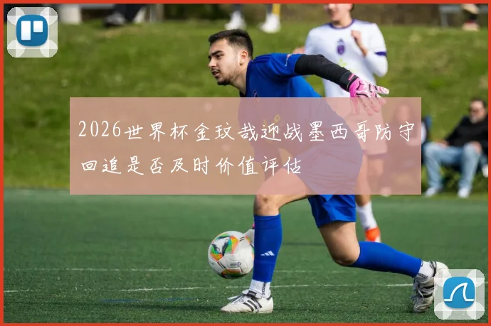 2026世界杯金玟哉迎战墨西哥防守回追是否及时价值评估