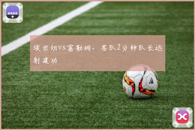 埃尔切vs富勒姆,客队2分钟队长远射建功