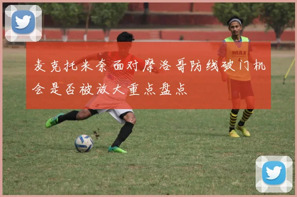 麦克托米奈面对摩洛哥防线破门机会是否被放大重点盘点