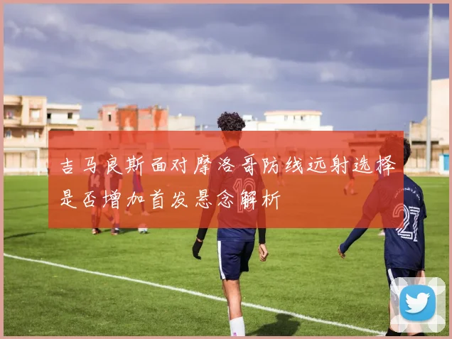 吉马良斯面对摩洛哥防线远射选择是否增加首发悬念解析