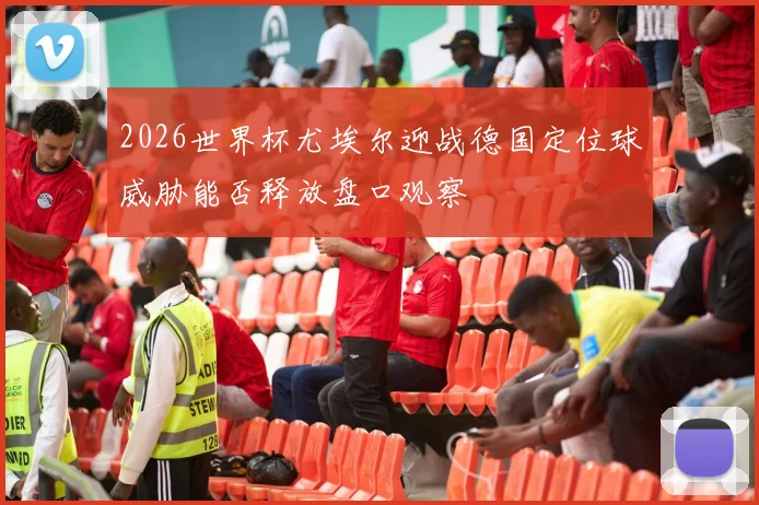 2026世界杯尤埃尔迎战德国定位球威胁能否释放盘口观察