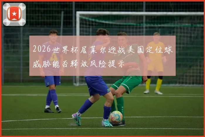 2026世界杯居莱尔迎战美国定位球威胁能否释放风险提示