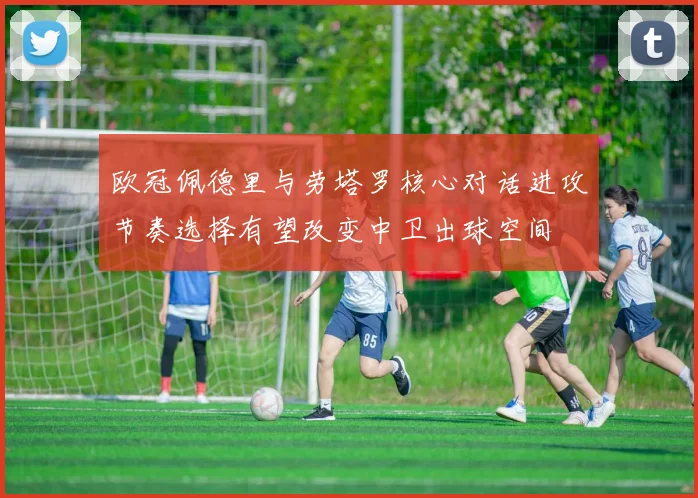 欧冠佩德里与劳塔罗核心对话进攻节奏选择有望改变中卫出球空间