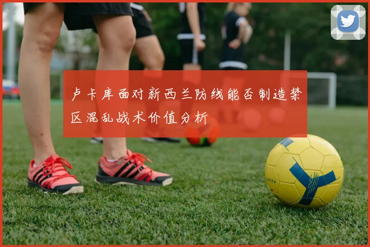 卢卡库面对新西兰防线能否制造禁区混乱战术价值分析
