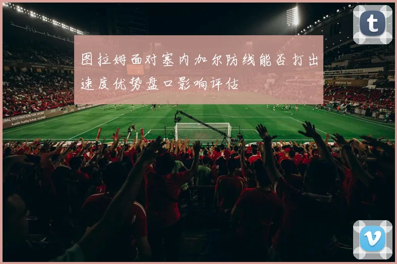 图拉姆面对塞内加尔防线能否打出速度优势盘口影响评估
