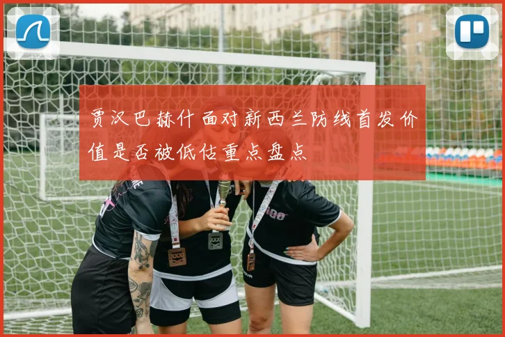 贾汉巴赫什面对新西兰防线首发价值是否被低估重点盘点