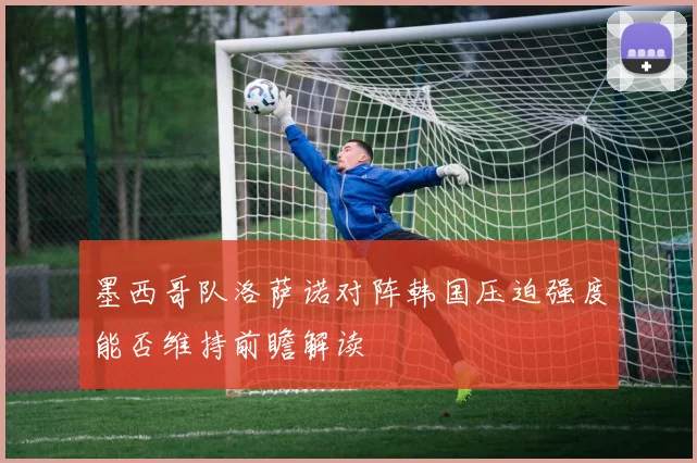 墨西哥队洛萨诺对阵韩国压迫强度能否维持前瞻解读