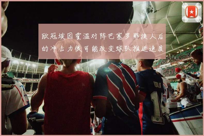 欧冠埃因霍温对阵巴塞罗那换人后的冲击力很可能改变球队推进速度