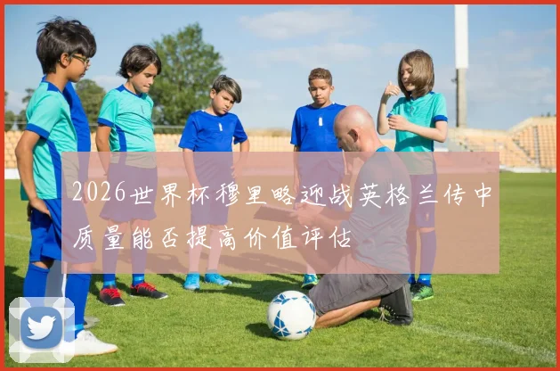 2026世界杯穆里略迎战英格兰传中质量能否提高价值评估