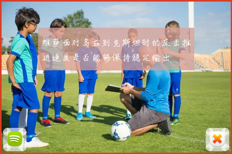 维萨面对乌兹别克斯坦时的反击推进速度是否能够保持稳定输出