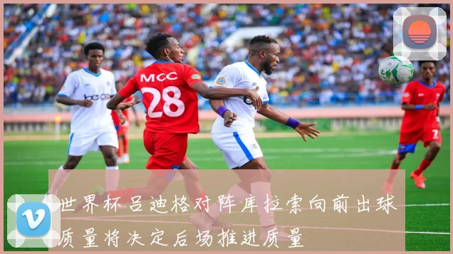 世界杯吕迪格对阵库拉索向前出球质量将决定后场推进质量