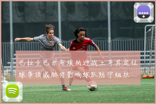巴拉圭巴尔布埃纳迎战土耳其定位球争顶威胁将影响球队防守组织