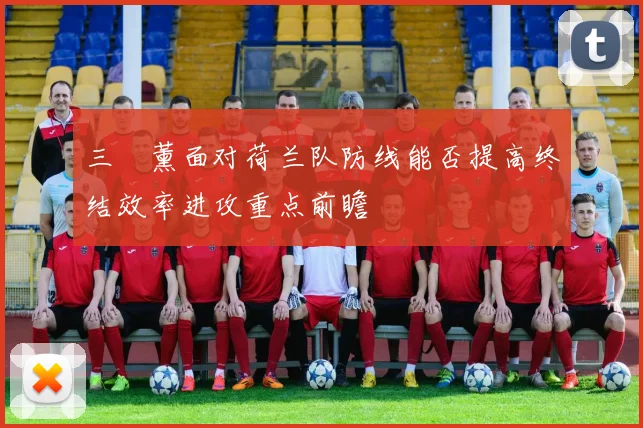 三笘薰面对荷兰队防线能否提高终结效率进攻重点前瞻