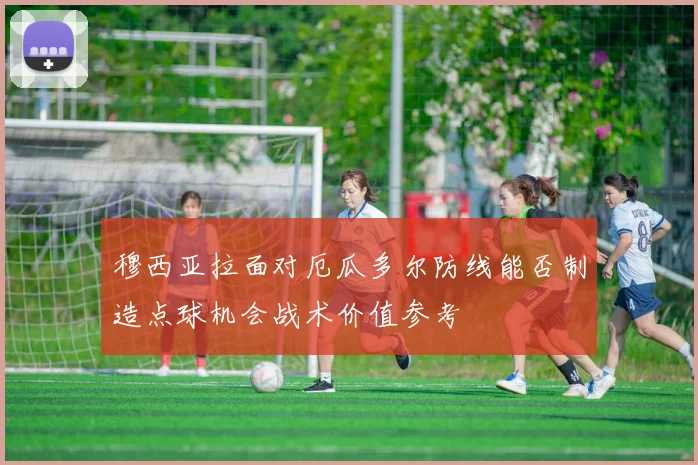 穆西亚拉面对厄瓜多尔防线能否制造点球机会战术价值参考