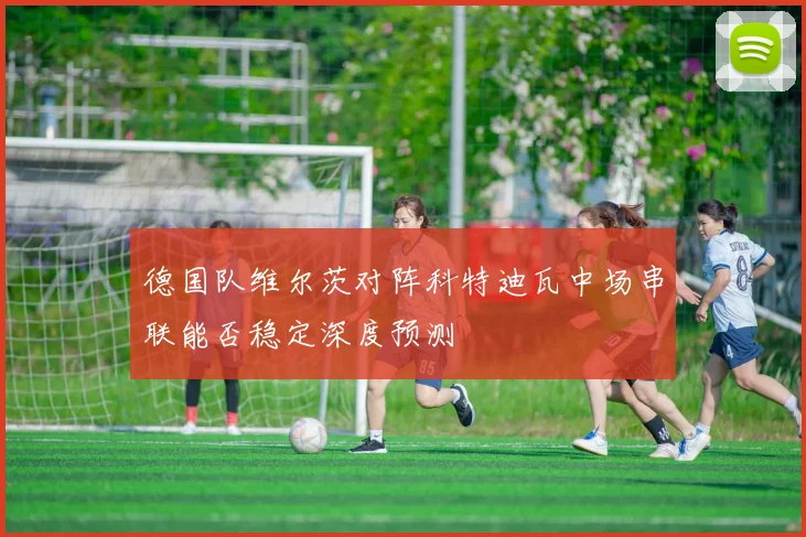 德国队维尔茨对阵科特迪瓦中场串联能否稳定深度预测