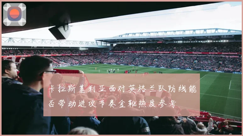 卡拉斯基利亚面对英格兰队防线能否带动进攻节奏金靴热度参考