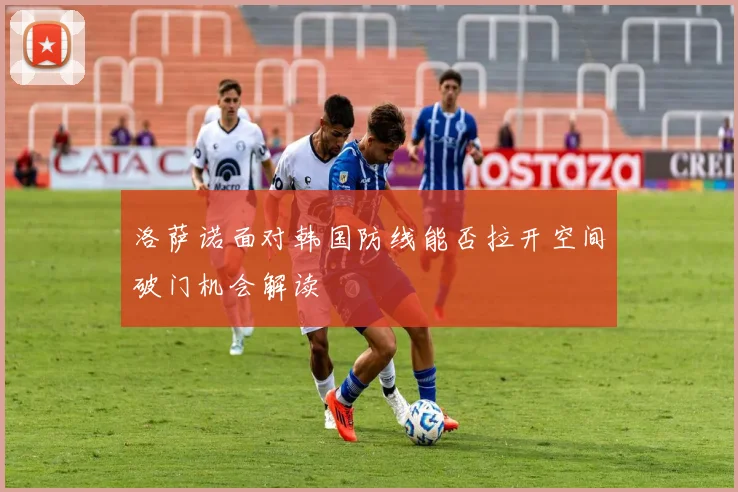 洛萨诺面对韩国防线能否拉开空间破门机会解读